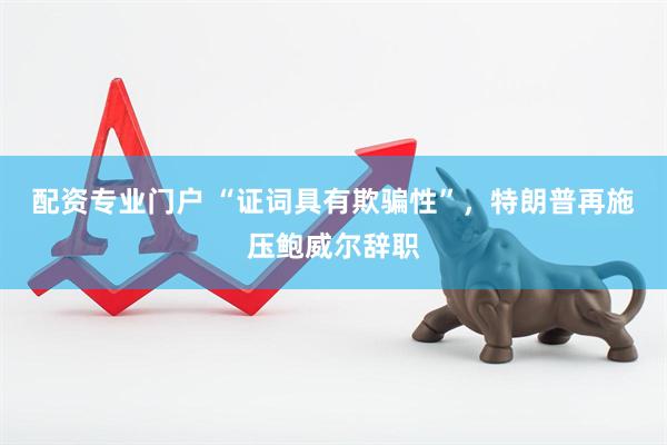 配资专业门户 “证词具有欺骗性”，特朗普再施压鲍威尔辞职