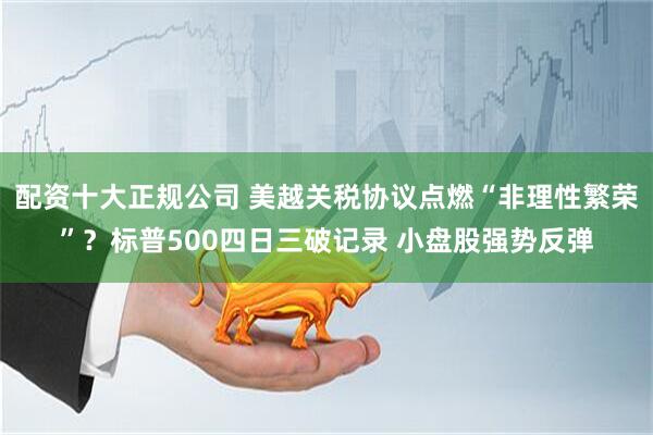 配资十大正规公司 美越关税协议点燃“非理性繁荣”？标普500四日三破记录 小盘股强势反弹