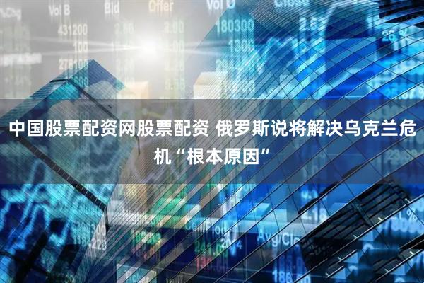 中国股票配资网股票配资 俄罗斯说将解决乌克兰危机“根本原因”