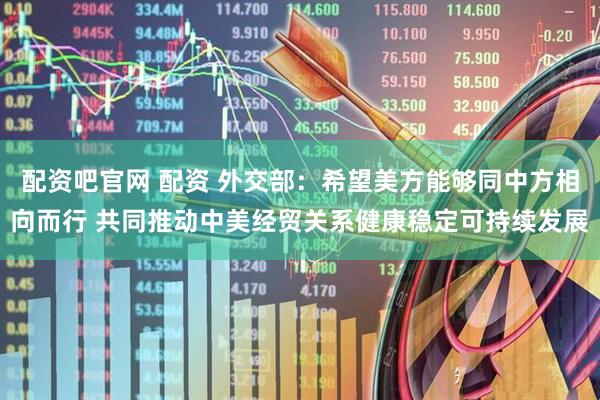 配资吧官网 配资 外交部：希望美方能够同中方相向而行 共同推动中美经贸关系健康稳定可持续发展