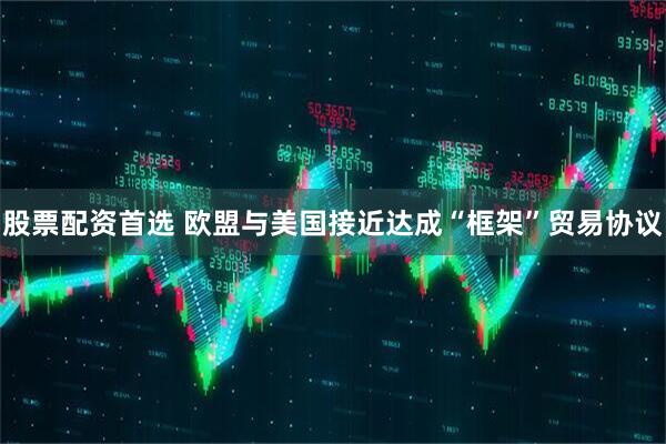 股票配资首选 欧盟与美国接近达成“框架”贸易协议