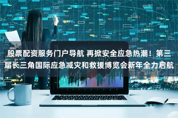 股票配资服务门户导航 再掀安全应急热潮！第三届长三角国际应急减灾和救援博览会新年全力启航
