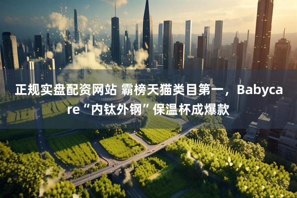 正规实盘配资网站 霸榜天猫类目第一，Babycare“内钛外钢”保温杯成爆款