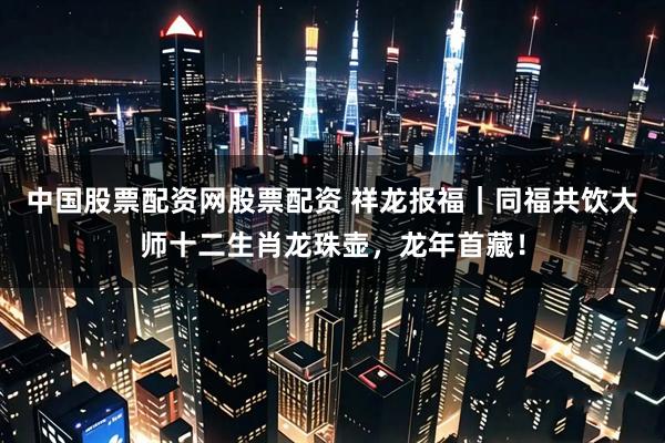 中国股票配资网股票配资 祥龙报福｜同福共饮大师十二生肖龙珠壶，龙年首藏！