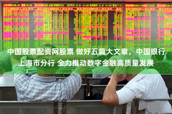 中国股票配资网股票 做好五篇大文章，中国银行上海市分行 全力推动数字金融高质量发展