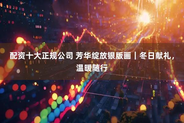 配资十大正规公司 芳华绽放银版画｜冬日献礼，温暖随行