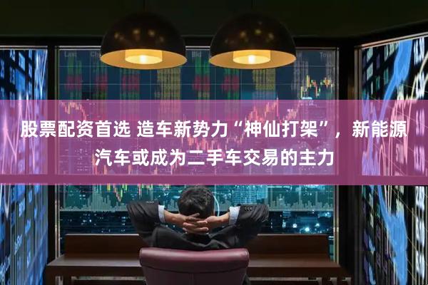 股票配资首选 造车新势力“神仙打架”，新能源汽车或成为二手车交易的主力