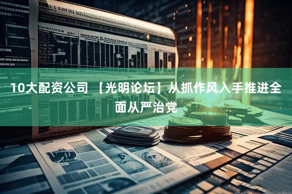 10大配资公司 【光明论坛】从抓作风入手推进全面从严治党