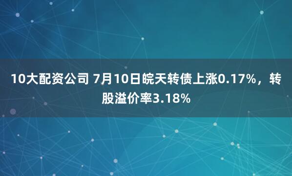 10大配资公司 7月10日皖天转债上涨0.17%，转股溢价率3.18%