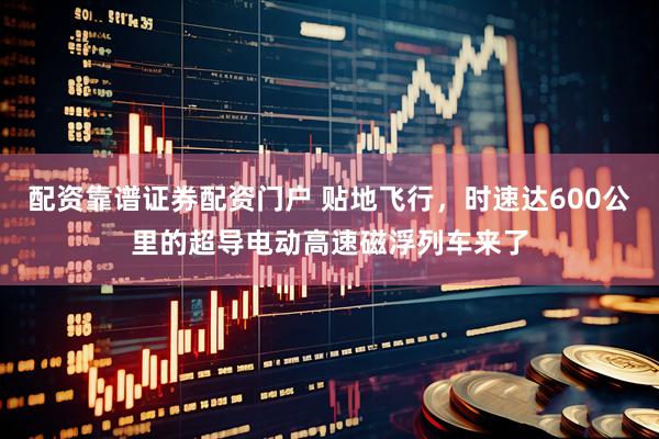 配资靠谱证券配资门户 贴地飞行，时速达600公里的超导电动高速磁浮列车来了