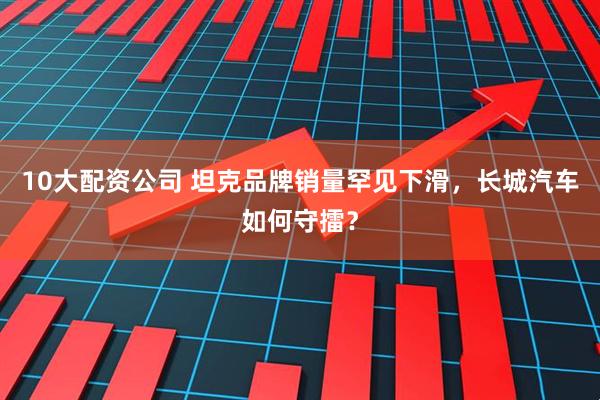 10大配资公司 坦克品牌销量罕见下滑，长城汽车如何守擂？