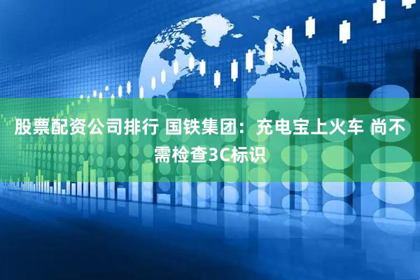股票配资公司排行 国铁集团：充电宝上火车 尚不需检查3C标识