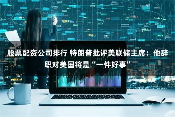 股票配资公司排行 特朗普批评美联储主席：他辞职对美国将是“一件好事”
