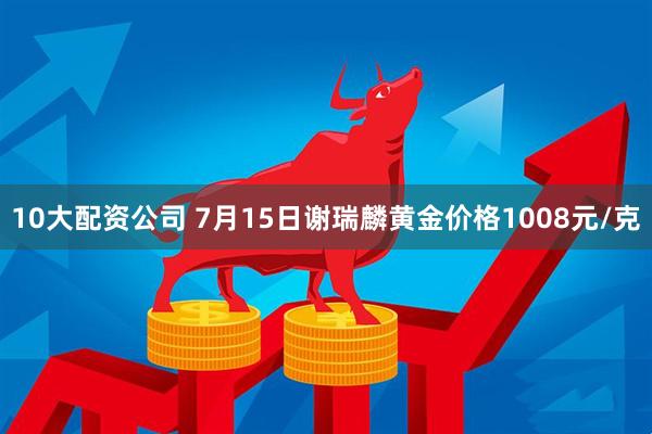 10大配资公司 7月15日谢瑞麟黄金价格1008元/克