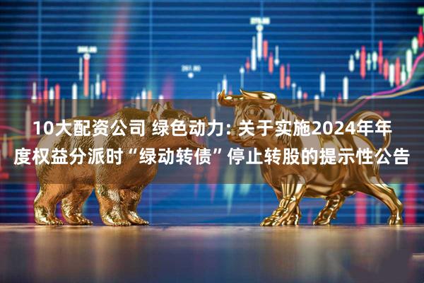 10大配资公司 绿色动力: 关于实施2024年年度权益分派时“绿动转债”停止转股的提示性公告