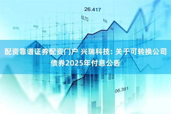配资靠谱证券配资门户 兴瑞科技: 关于可转换公司债券2025年付息公告