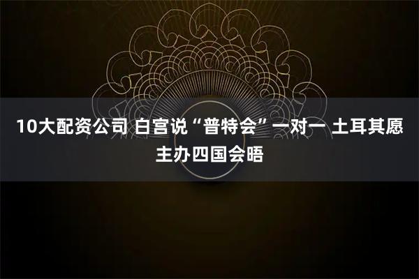 10大配资公司 白宫说“普特会”一对一 土耳其愿主办四国会晤