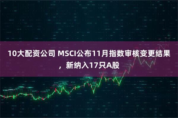 10大配资公司 MSCI公布11月指数审核变更结果，新纳入17只A股